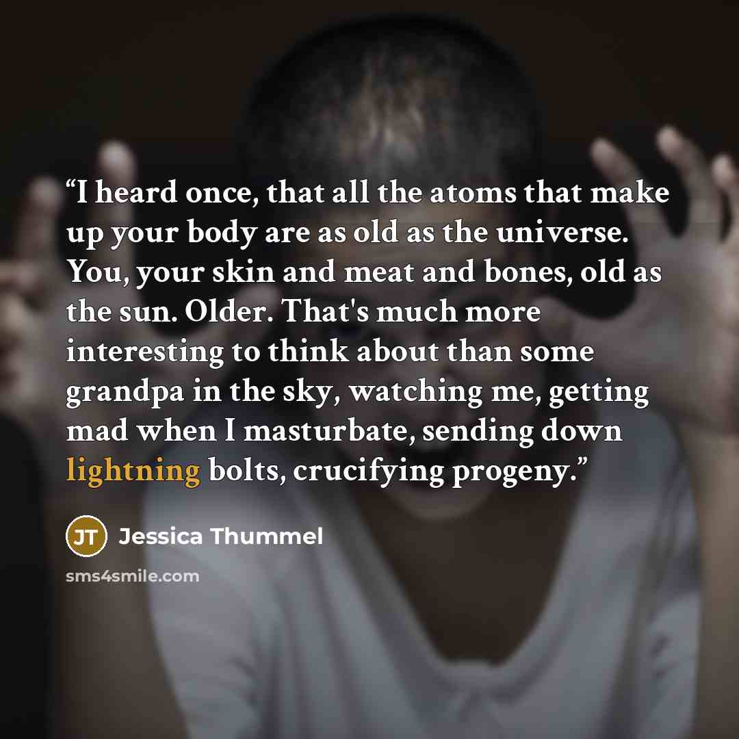 “I heard once, that all the atoms that make up your body are as old as the universe. You, your skin and meat and bones, old as the sun. Older. That's much more interesting to think about than some grandpa in the sky, watching me, getting mad when I masturbate, sending down lightning bolts…” quote by Jessica Thummel