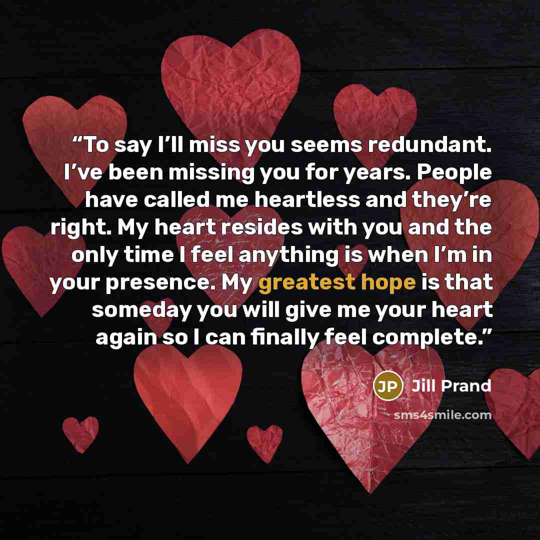 “To say I’ll miss you seems redundant. I’ve been missing you for years. People have called me heartless and they’re right. My heart resides with you and the only time I feel anything is when I’m in your presence. My greatest hope is that someday you will give me your heart again so I can finally…” quote by Jill Prand