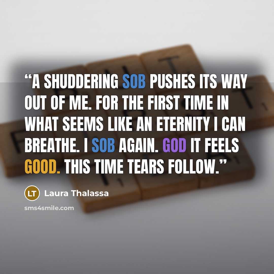 “A shuddering sob pushes its way out of me. For the first time in what seems like an eternity I can breathe. I sob again. God it feels good. This time tears follow.” quote by Laura Thalassa