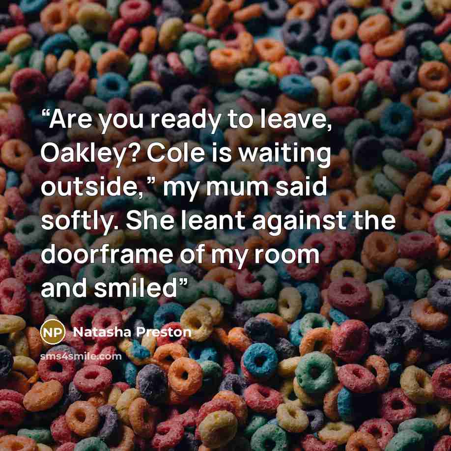 “Are you ready to leave, Oakley? Cole is waiting outside,” my mum said softly. She leant against the doorframe of my room and smiled” quote by Natasha Preston