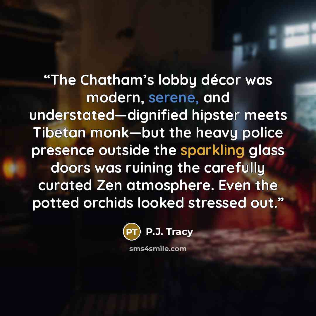 “The Chatham’s lobby décor was modern, serene, and understated—dignified hipster meets Tibetan monk—but the heavy police presence outside the sparkling glass doors was ruining the carefully curated Zen atmosphere. Even the potted orchids looked stressed out.” quote by P.J. Tracy