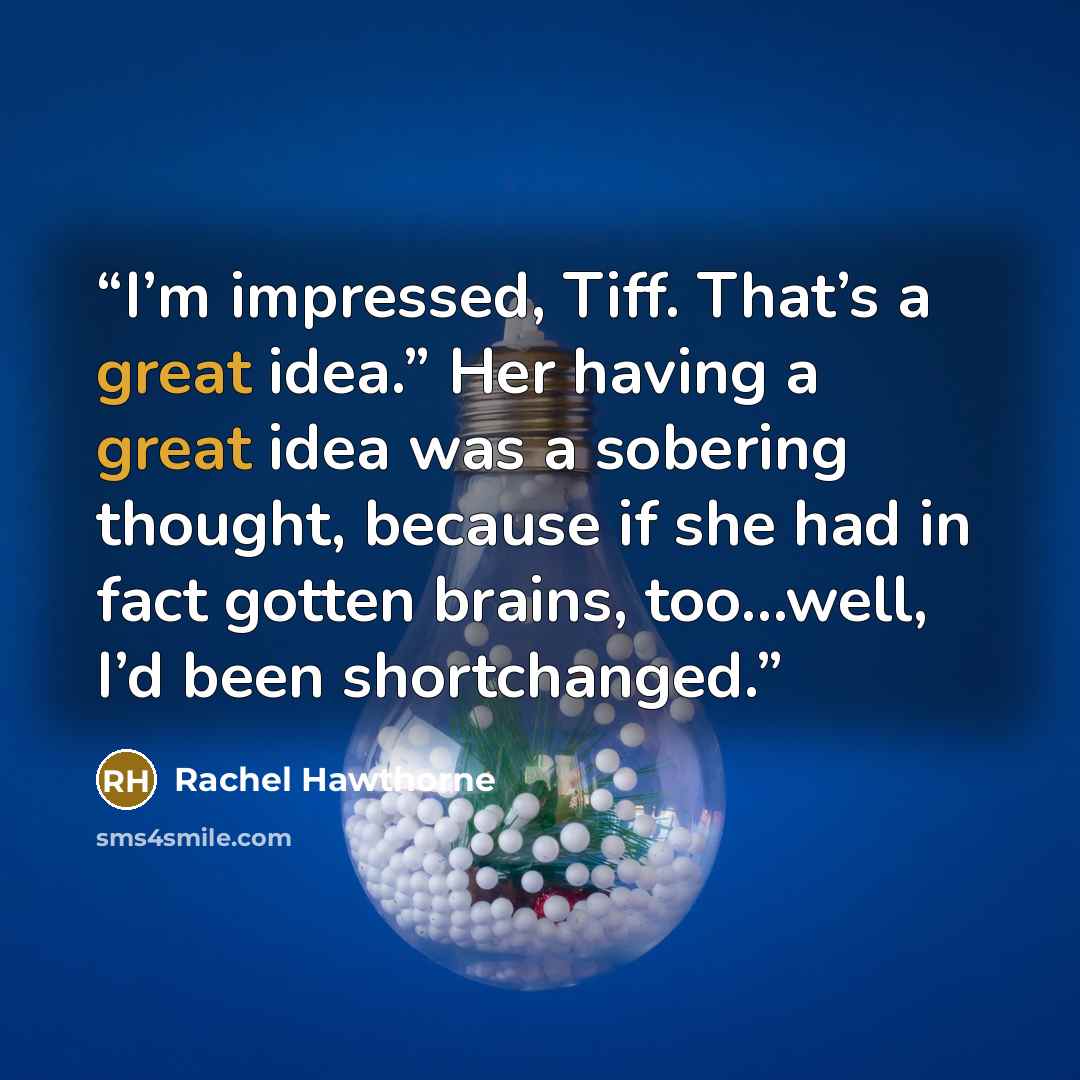 “I’m impressed, Tiff. That’s a great idea.” Her having a great idea was a sobering thought, because if she had in fact gotten brains, too…well, I’d been shortchanged.” quote by Rachel Hawthorne