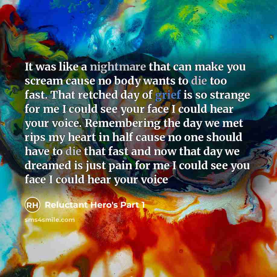“It was like a nightmare that can make you scream cause no body wants to die too fast. That retched day of grief is so strange for me I could see your face I could hear your voice. Remembering the day we met rips my heart in half cause no one should have to die that fast and now that day we dreamed…” quote by Reluctant Hero's Part 1