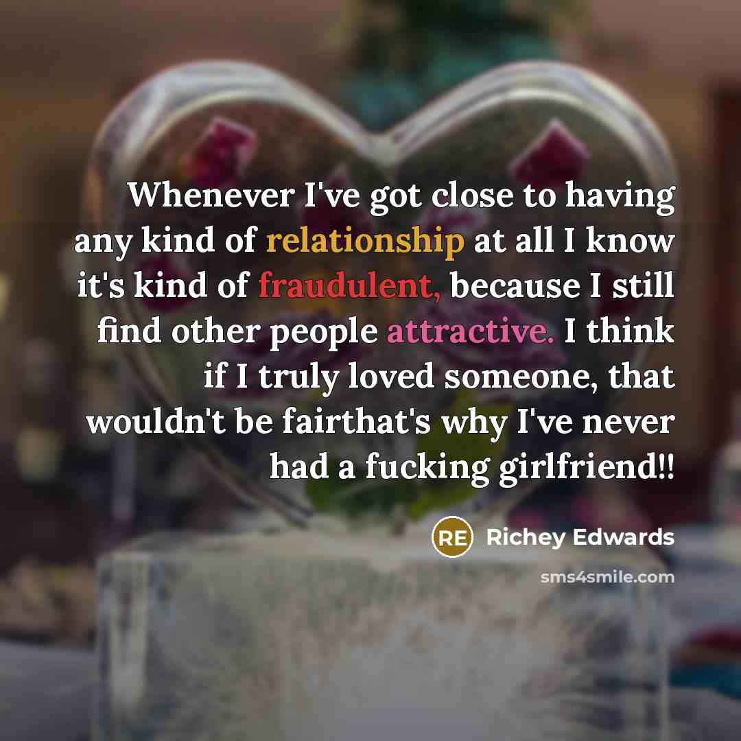 “Whenever I've got close to having any kind of relationship at all I know it's kind of fraudulent, because I still find other people attractive. I think if I truly loved someone, that wouldn't be fairthat's why I've never had a fucking girlfriend!!” quote by Richey Edwards