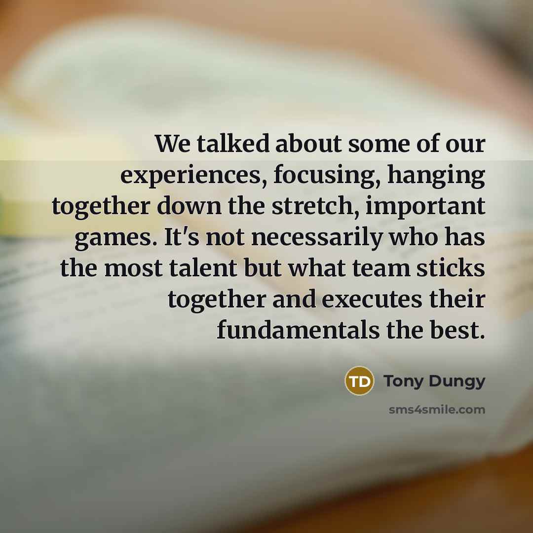 “We talked about some of our experiences, focusing, hanging together down the stretch, important games. It's not necessarily who has the most talent but what team sticks together and executes their fundamentals the best.” quote by Tony Dungy