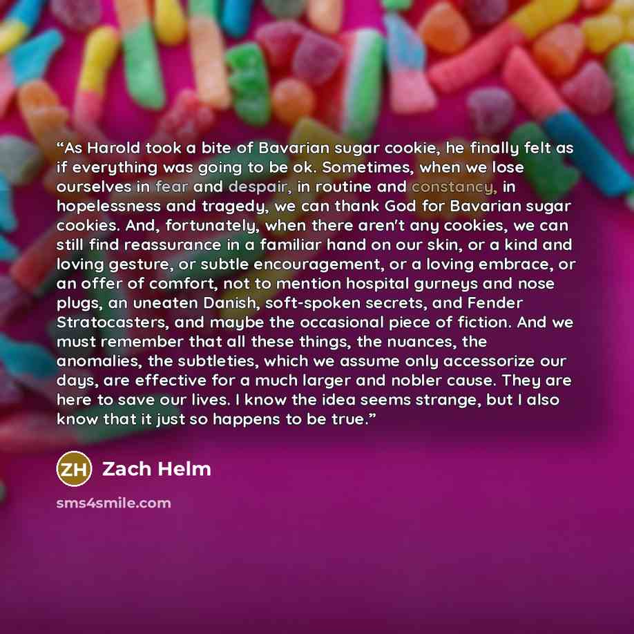 “As Harold took a bite of Bavarian sugar cookie, he finally felt as if everything was going to be ok. Sometimes, when we lose ourselves in fear and despair, in routine and constancy, in hopelessness and tragedy, we can thank God for Bavarian sugar cookies. And, fortunately, when there aren't any…” quote by Zach Helm