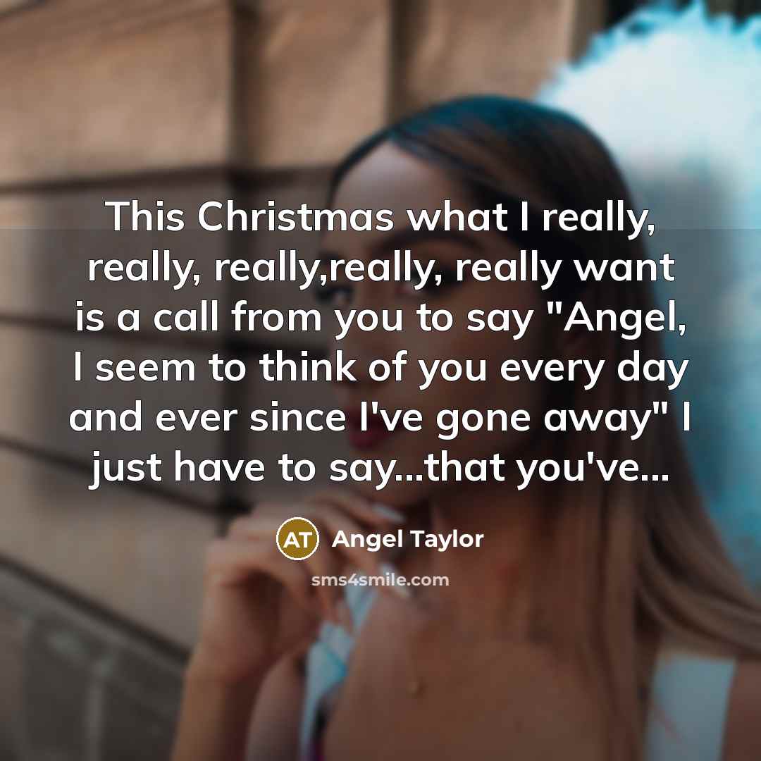 “This Christmas what I really, really, really,really, really want is a call from you to say "Angel, I seem to think of you every day and ever since I've gone away" I just have to say...that you've...” quote by Angel Taylor