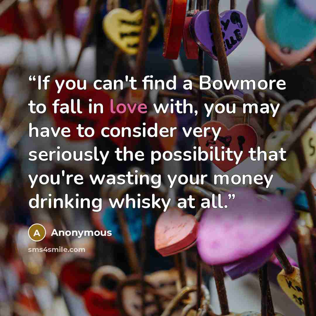 “If you can't find a Bowmore to fall in love with, you may have to consider very seriously the possibility that you're wasting your money drinking whisky at all.” quote by Anonymous