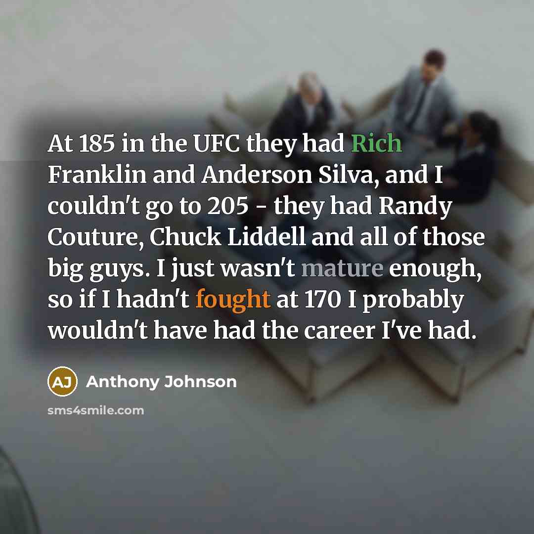 “At 185 in the UFC they had Rich Franklin and Anderson Silva, and I couldn't go to 205 - they had Randy Couture, Chuck Liddell and all of those big guys. I just wasn't mature enough, so if I hadn't fought at 170 I probably wouldn't have had the career I've had.” quote by Anthony Johnson