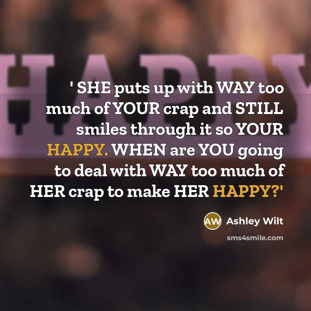 “' SHE puts up with WAY too much of YOUR crap and STILL smiles through it so YOUR HAPPY. WHEN are YOU going to deal with WAY too much of HER crap to make HER HAPPY?'” quote by Ashley Wilt
