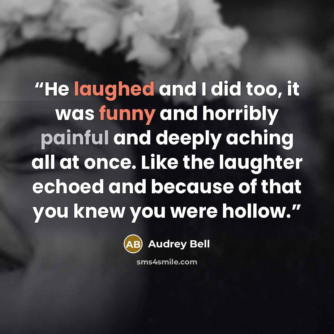 “He laughed and I did too, it was funny and horribly painful and deeply aching all at once. Like the laughter echoed and because of that you knew you were hollow.” quote by Audrey Bell