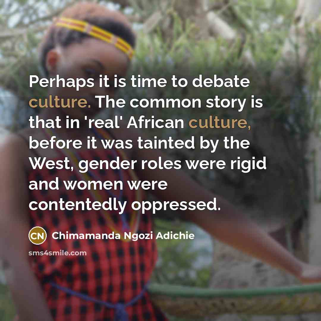 “Perhaps it is time to debate culture. The common story is that in 'real' African culture, before it was tainted by the West, gender roles were rigid and women were contentedly oppressed.” quote by Chimamanda Ngozi Adichie