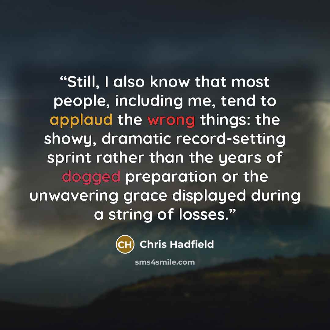 “Still, I also know that most people, including me, tend to applaud the wrong things: the showy, dramatic record-setting sprint rather than the years of dogged preparation or the unwavering grace displayed during a string of losses.” quote by Chris Hadfield