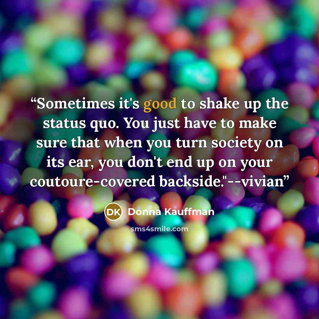 “Sometimes it's good to shake up the status quo. You just have to make sure that when you turn society on its ear, you don't end up on your coutoure-covered backside."--vivian” quote by Donna Kauffman