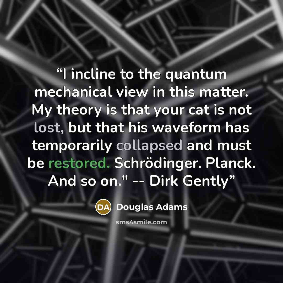 “I incline to the quantum mechanical view in this matter. My theory is that your cat is not lost, but that his waveform has temporarily collapsed and must be restored. Schrödinger. Planck. And so on." -- Dirk Gently” quote by Douglas Adams