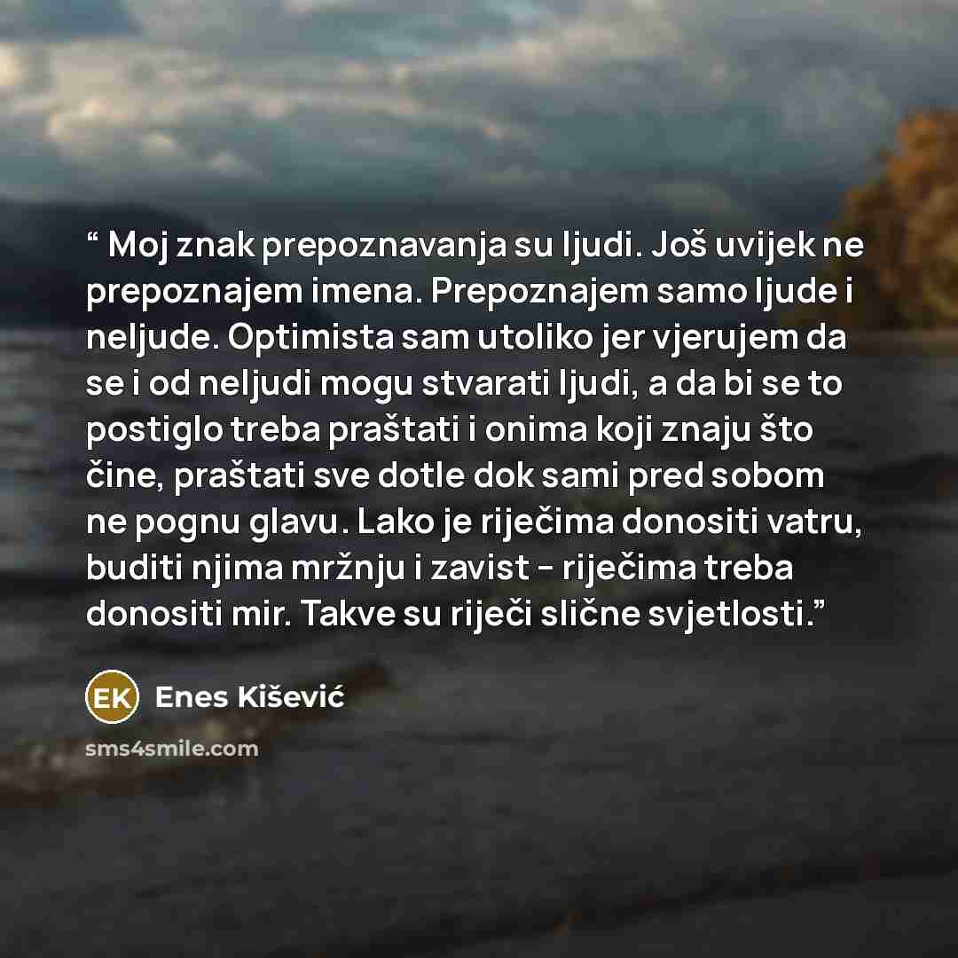 “Moj znak prepoznavanja su ljudi. Još uvijek ne prepoznajem imena. Prepoznajem samo ljude i neljude. Optimista sam utoliko jer vjerujem da se i od neljudi mogu stvarati ljudi, a da bi se to postiglo treba praštati i onima koji znaju što čine, praštati sve dotle dok sami pred sobom ne pognu glavu…” quote by Enes Kišević