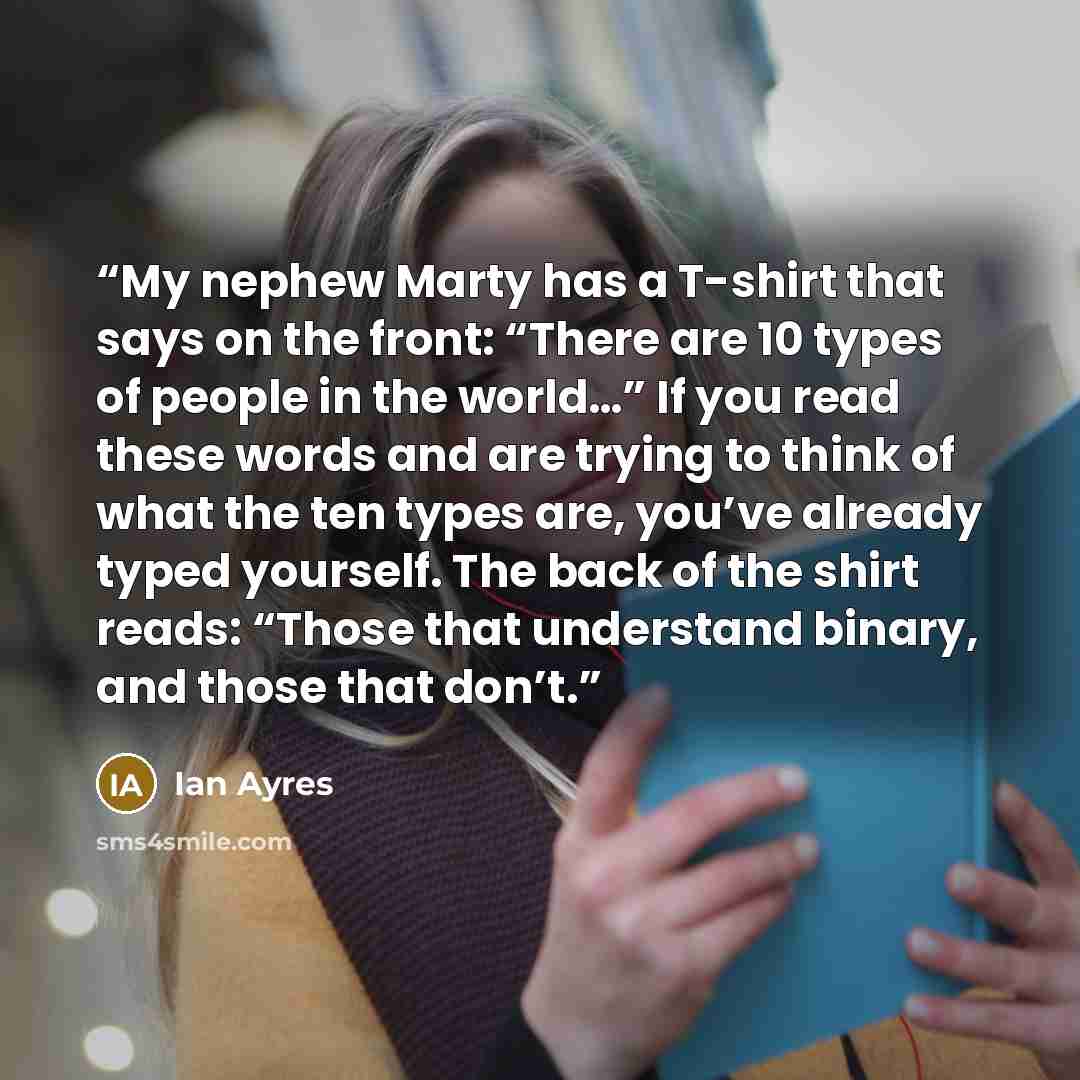 “My nephew Marty has a T-shirt that says on the front: “There are 10 types of people in the world…” If you read these words and are trying to think of what the ten types are, you’ve already typed yourself. The back of the shirt reads: “Those that understand binary, and those that don’t.” quote by Ian Ayres