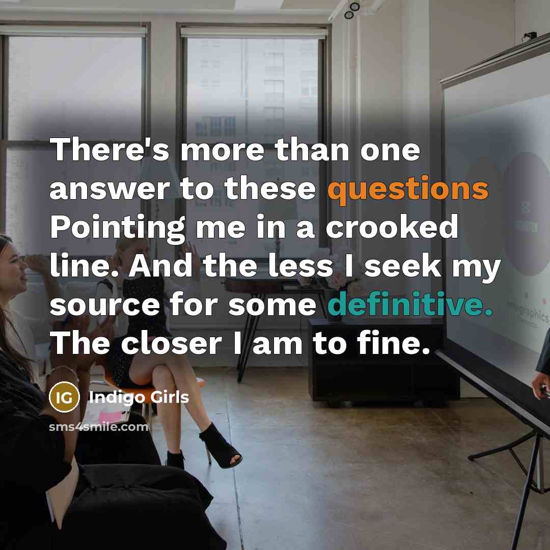 “There's more than one answer to these questions Pointing me in a crooked line. And the less I seek my source for some definitive. The closer I am to fine.” quote by Indigo Girls