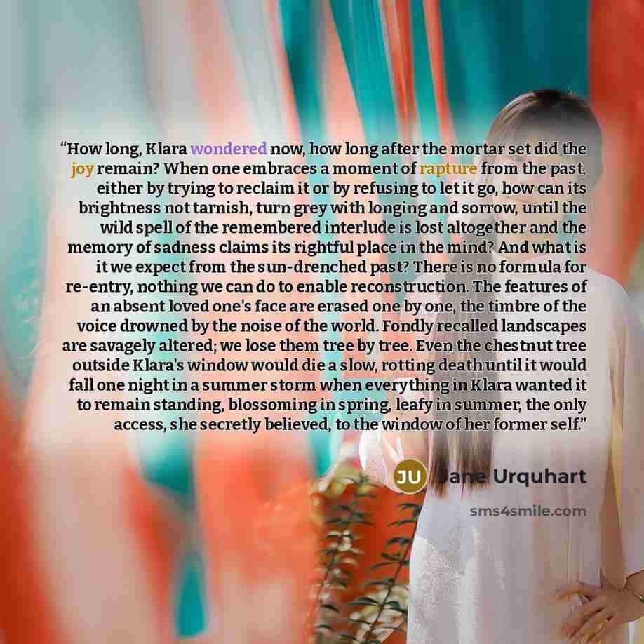 “How long, Klara wondered now, how long after the mortar set did the joy remain? When one embraces a moment of rapture from the past, either by trying to reclaim it or by refusing to let it go, how can its brightness not tarnish, turn grey with longing and sorrow, until the wild spell of the…” quote by Jane Urquhart