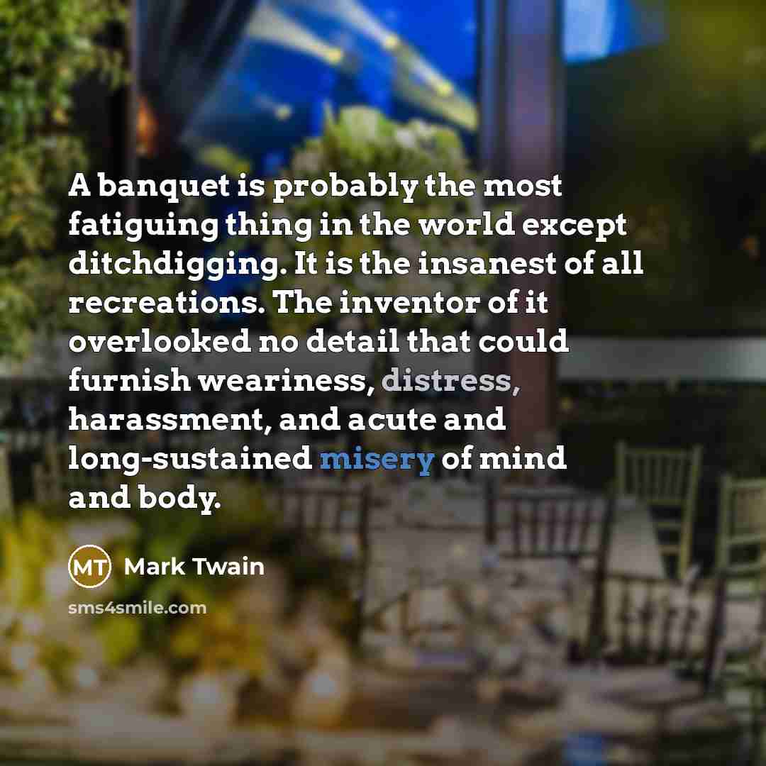 “A banquet is probably the most fatiguing thing in the world except ditchdigging. It is the insanest of all recreations. The inventor of it overlooked no detail that could furnish weariness, distress, harassment, and acute and long-sustained misery of mind and body.” quote by Mark Twain