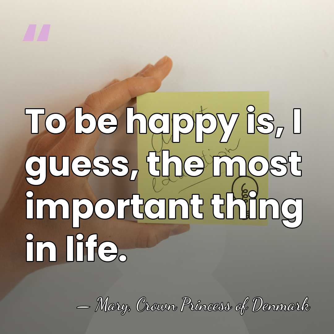 To be happy is, I guess, the most important thing in life. - Mary, Crown Princess of Denmark