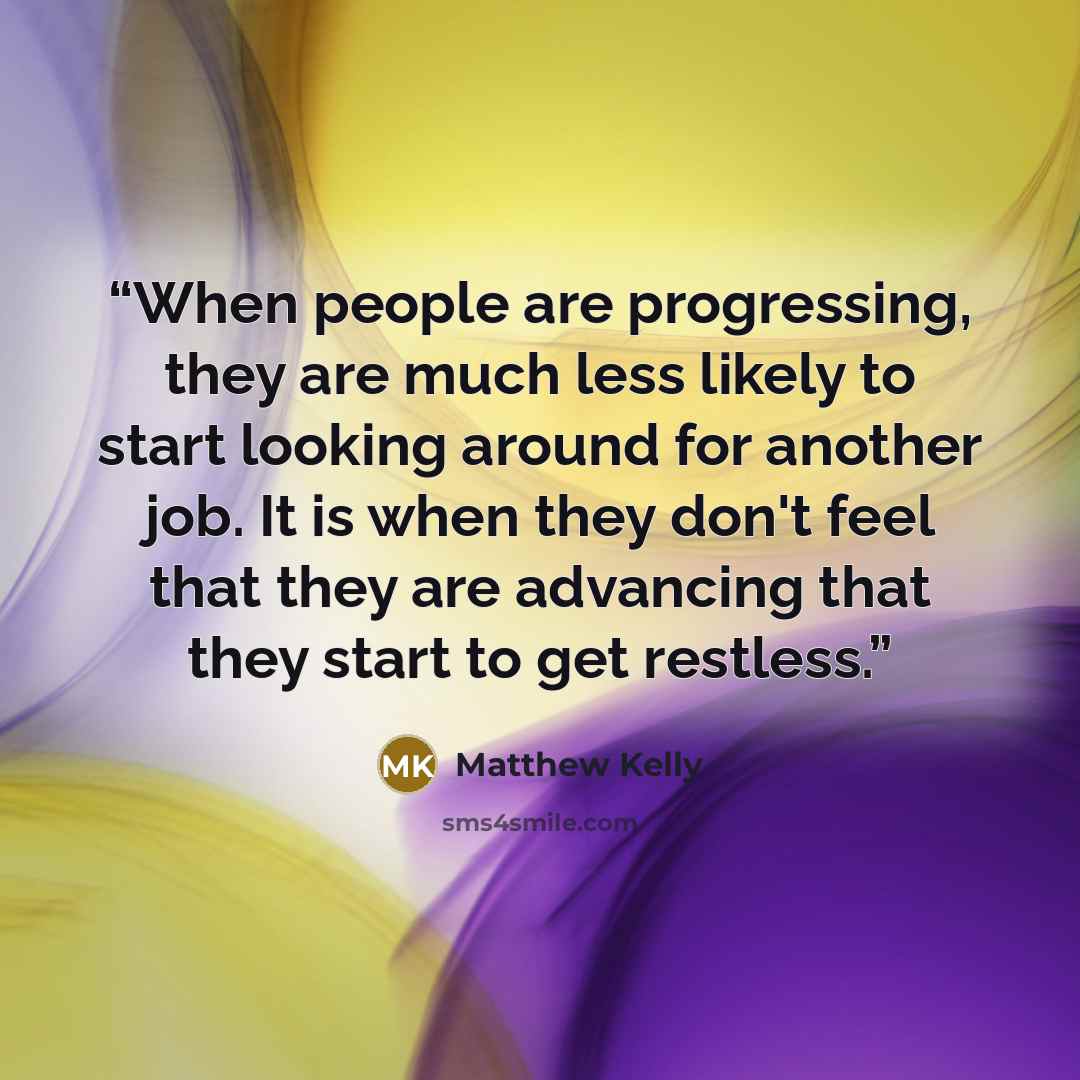 “When people are progressing, they are much less likely to start looking around for another job. It is when they don't feel that they are advancing that they start to get restless.” quote by Matthew Kelly