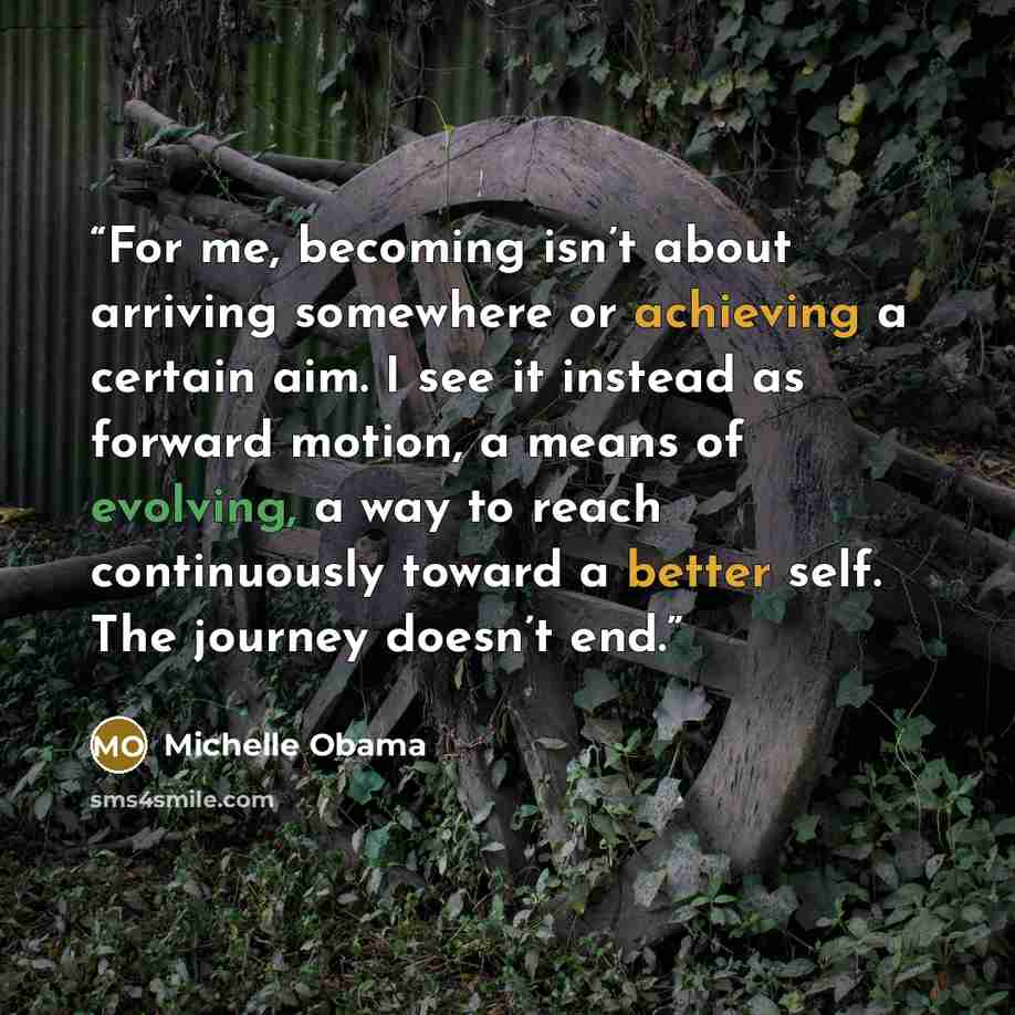 “For me, becoming isn’t about arriving somewhere or achieving a certain aim. I see it instead as forward motion, a means of evolving, a way to reach continuously toward a better self. The journey doesn’t end.” quote by Michelle Obama