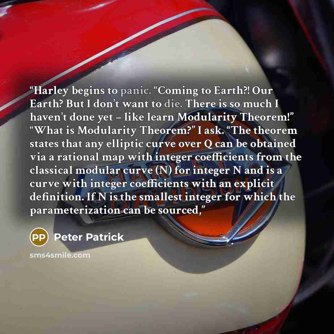 “Harley begins to panic. “Coming to Earth?! Our Earth? But I don’t want to die. There is so much I haven’t done yet – like learn Modularity Theorem!” “What is Modularity Theorem?” I ask. “The theorem states that any elliptic curve over Q can be obtained via a rational map with integer coefficients…” quote by Peter Patrick