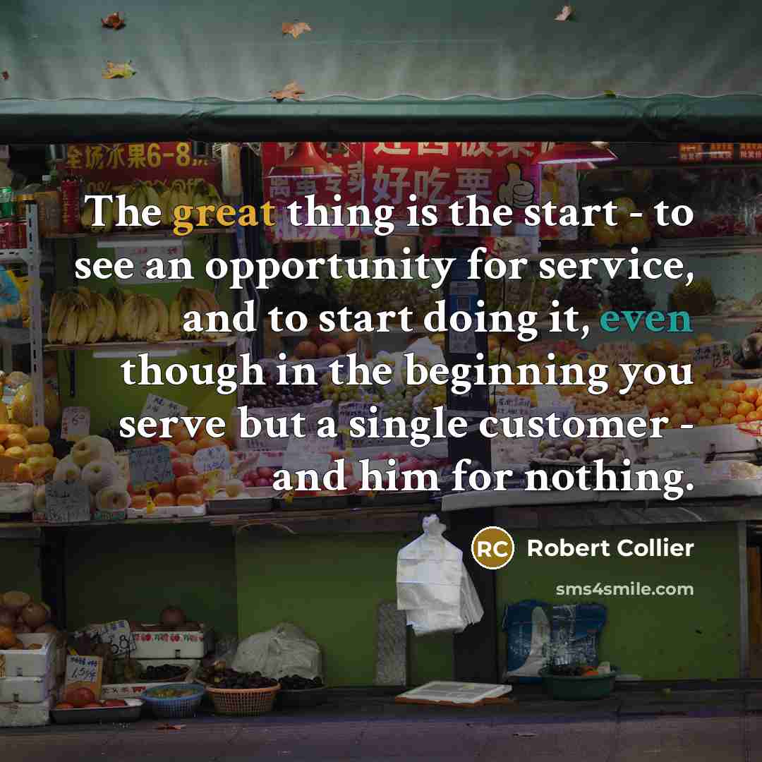“The great thing is the start - to see an opportunity for service, and to start doing it, even though in the beginning you serve but a single customer - and him for nothing.” quote by Robert Collier
