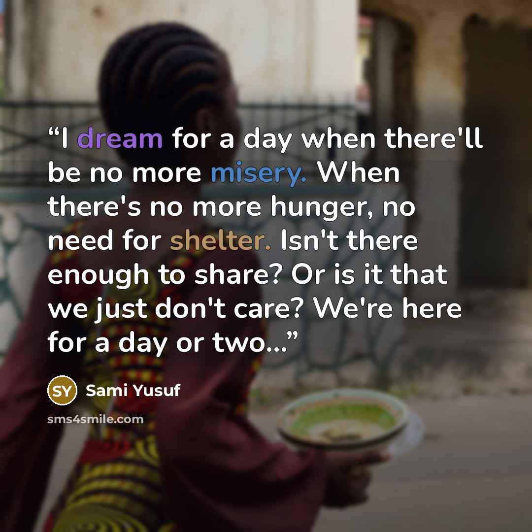 “I dream for a day when there'll be no more misery. When there's no more hunger, no need for shelter. Isn't there enough to share? Or is it that we just don't care? We're here for a day or two...” quote by Sami Yusuf