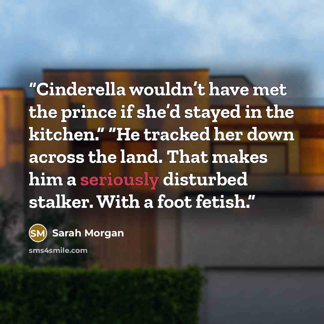“Cinderella wouldn’t have met the prince if she’d stayed in the kitchen.” “He tracked her down across the land. That makes him a seriously disturbed stalker. With a foot fetish.” quote by Sarah Morgan