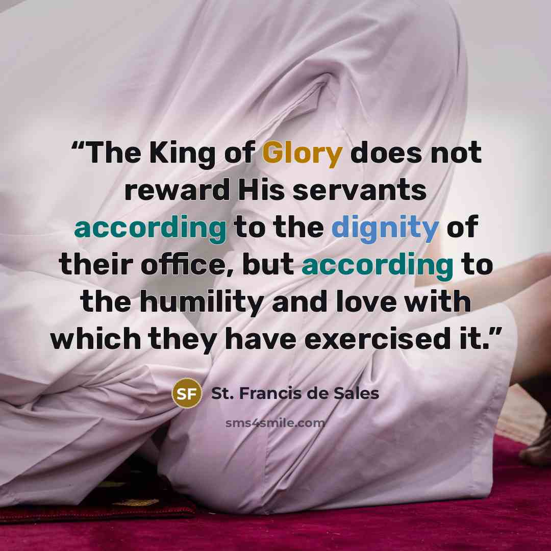 “The King of Glory does not reward His servants according to the dignity of their office, but according to the humility and love with which they have exercised it.” quote by St. Francis de Sales