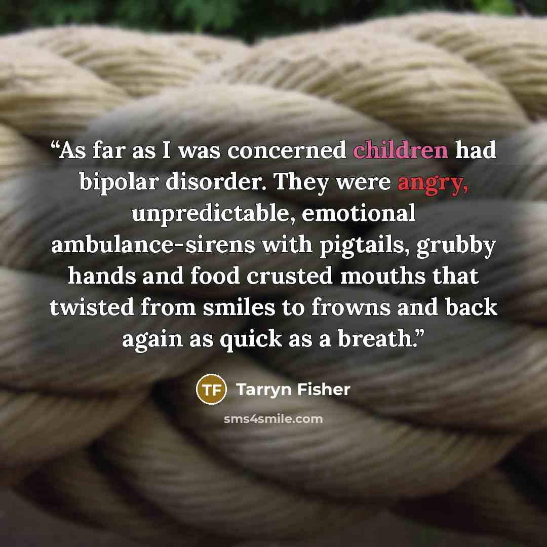 “As far as I was concerned children had bipolar disorder. They were angry, unpredictable, emotional ambulance-sirens with pigtails, grubby hands and food crusted mouths that twisted from smiles to frowns and back again as quick as a breath.” quote by Tarryn Fisher