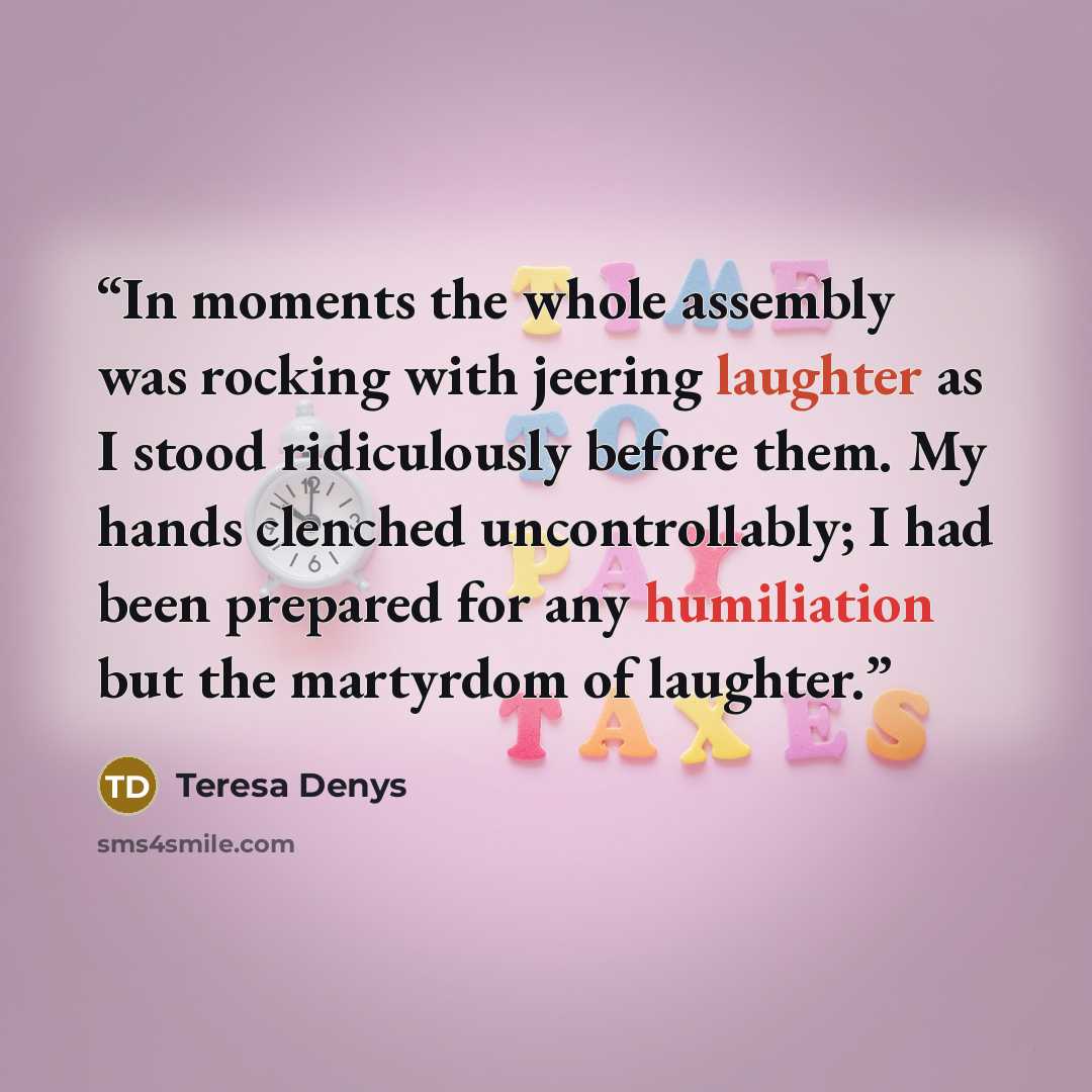 “In moments the whole assembly was rocking with jeering laughter as I stood ridiculously before them. My hands clenched uncontrollably; I had been prepared for any humiliation but the martyrdom of laughter.” quote by Teresa Denys