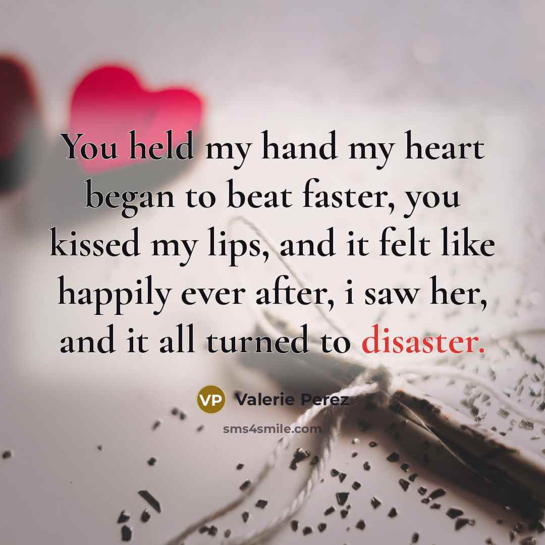 “You held my hand my heart began to beat faster, you kissed my lips, and it felt like happily ever after, i saw her, and it all turned to disaster.” quote by Valerie Perez