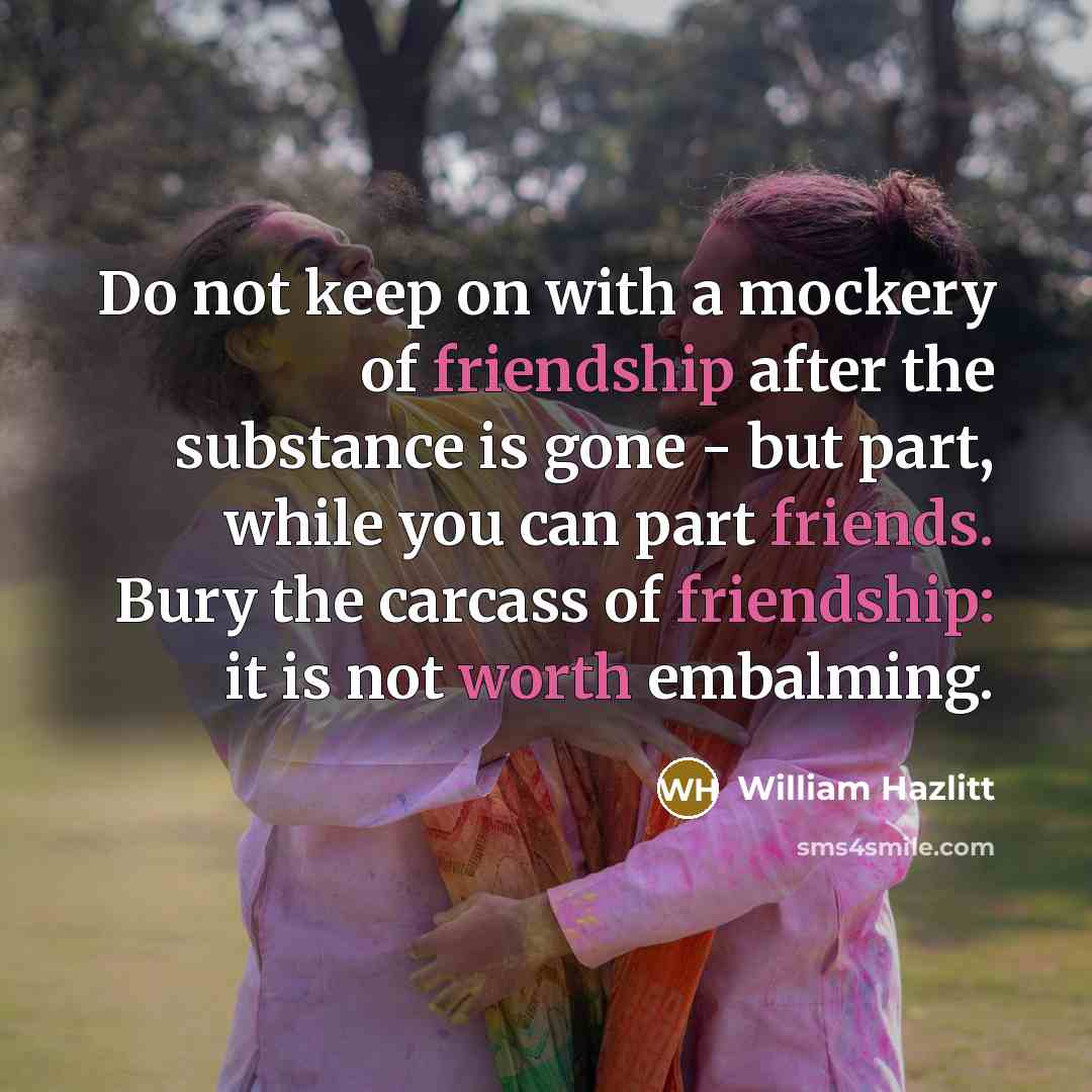 “Do not keep on with a mockery of friendship after the substance is gone - but part, while you can part friends. Bury the carcass of friendship: it is not worth embalming.” quote by William Hazlitt