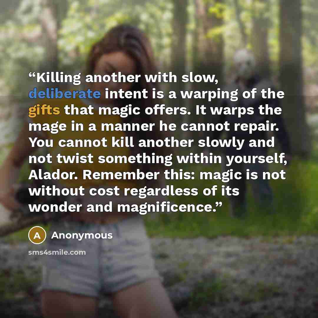 “Killing another with slow, deliberate intent is a warping of the gifts that magic offers. It warps the mage in a manner he cannot repair. You cannot kill another slowly and not twist something within yourself, Alador. Remember this: magic is not without cost regardless of its wonder and…” quote by Anonymous