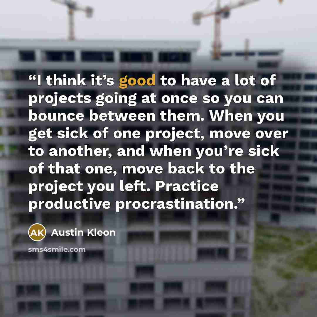 “I think it’s good to have a lot of projects going at once so you can bounce between them. When you get sick of one project, move over to another, and when you’re sick of that one, move back to the project you left. Practice productive procrastination.” quote by Austin Kleon