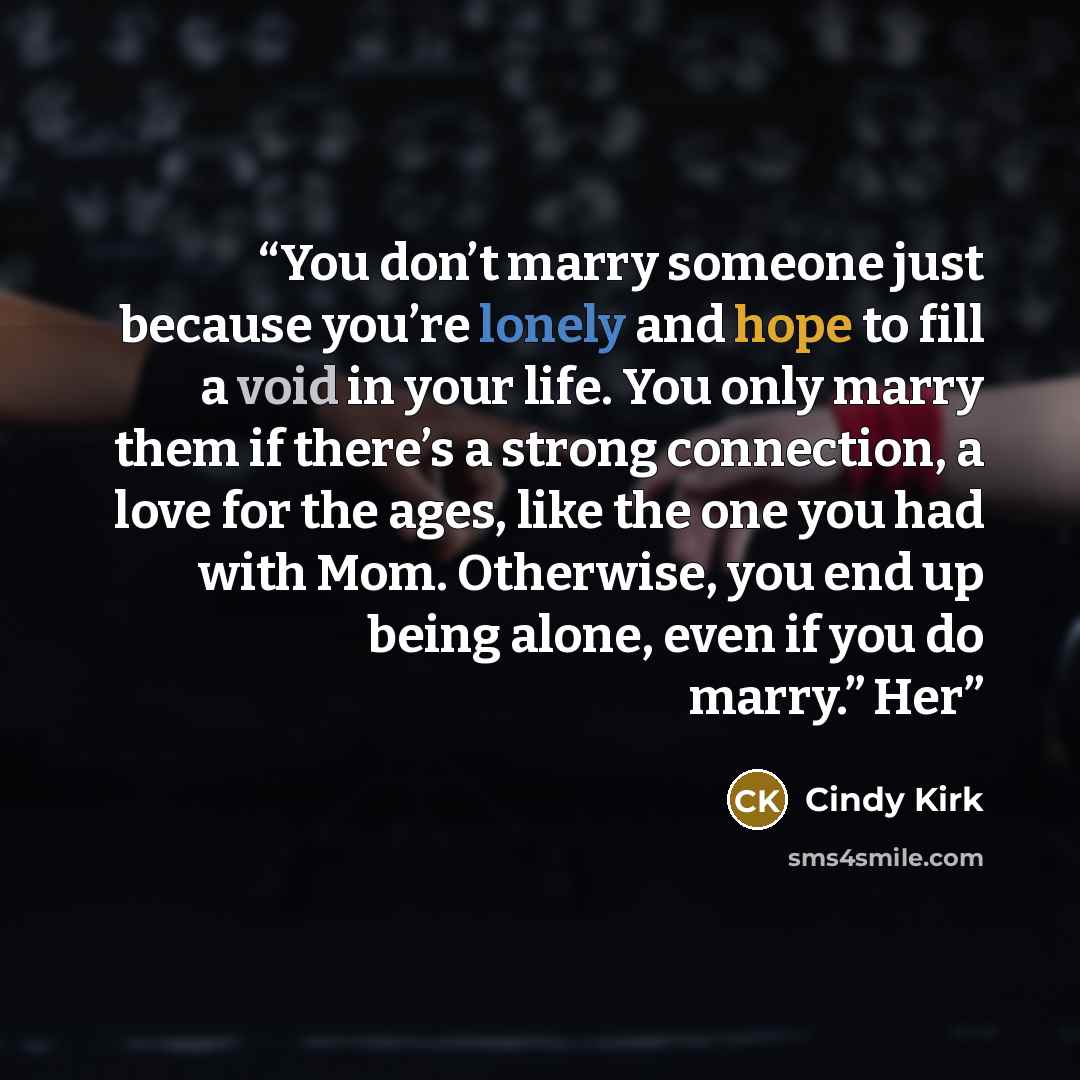 “You don’t marry someone just because you’re lonely and hope to fill a void in your life. You only marry them if there’s a strong connection, a love for the ages, like the one you had with Mom. Otherwise, you end up being alone, even if you do marry.” Her” quote by Cindy Kirk