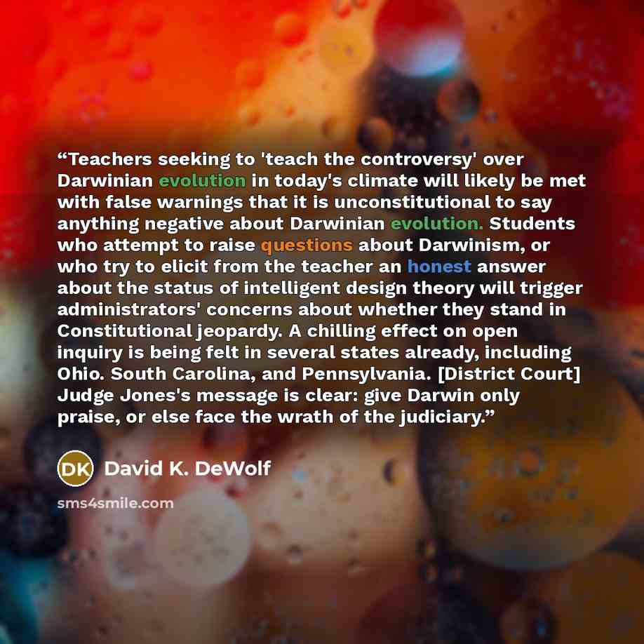 “Teachers seeking to 'teach the controversy' over Darwinian evolution in today's climate will likely be met with false warnings that it is unconstitutional to say anything negative about Darwinian evolution. Students who attempt to raise questions about Darwinism, or who try to elicit from the…” quote by David K. DeWolf