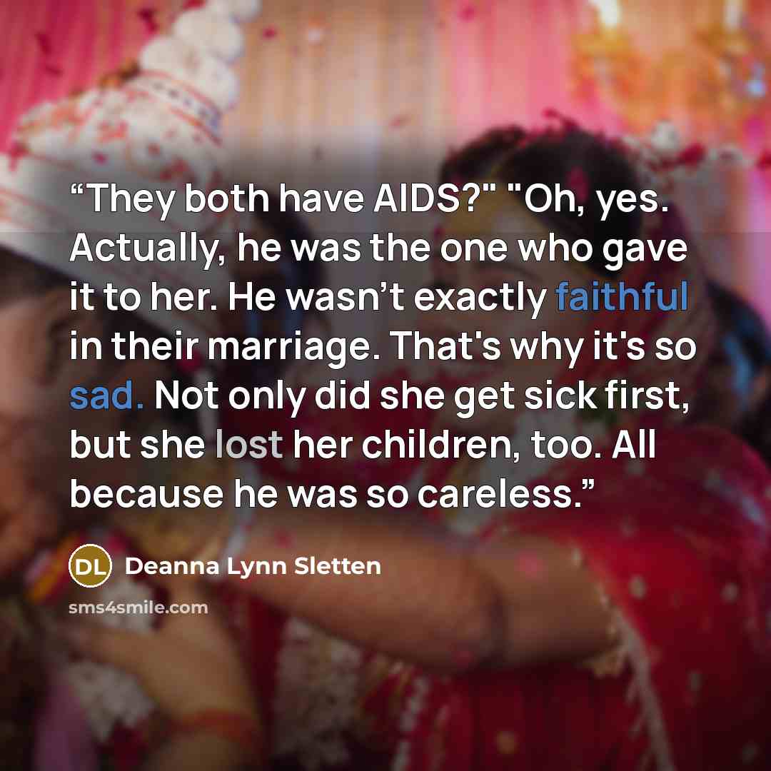 “They both have AIDS?" "Oh, yes. Actually, he was the one who gave it to her. He wasn't exactly faithful in their marriage. That's why it's so sad. Not only did she get sick first, but she lost her children, too. All because he was so careless.” quote by Deanna Lynn Sletten