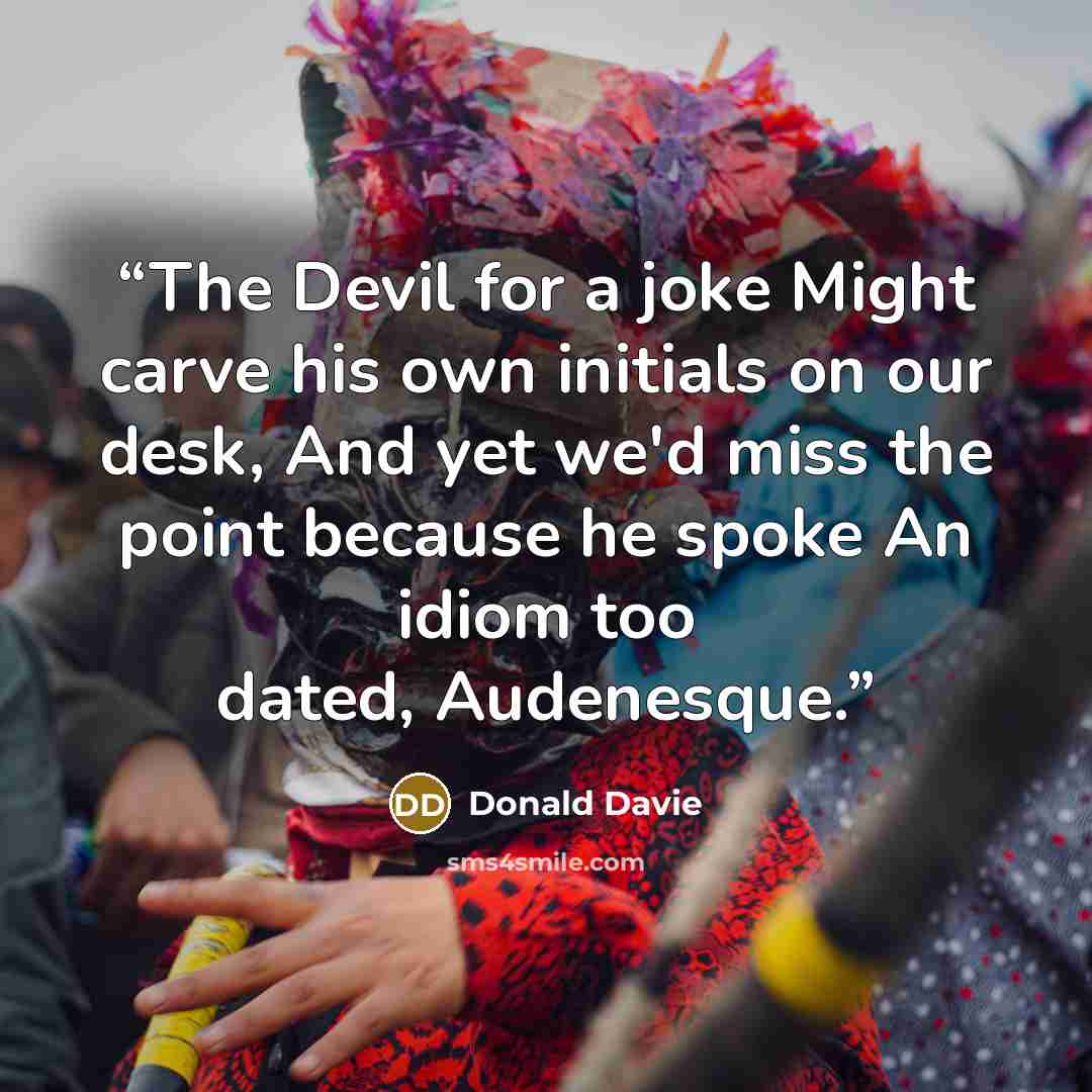 “The Devil for a joke Might carve his own initials on our desk, And yet we'd miss the point because he spoke An idiom too dated, Audenesque.” quote by Donald Davie