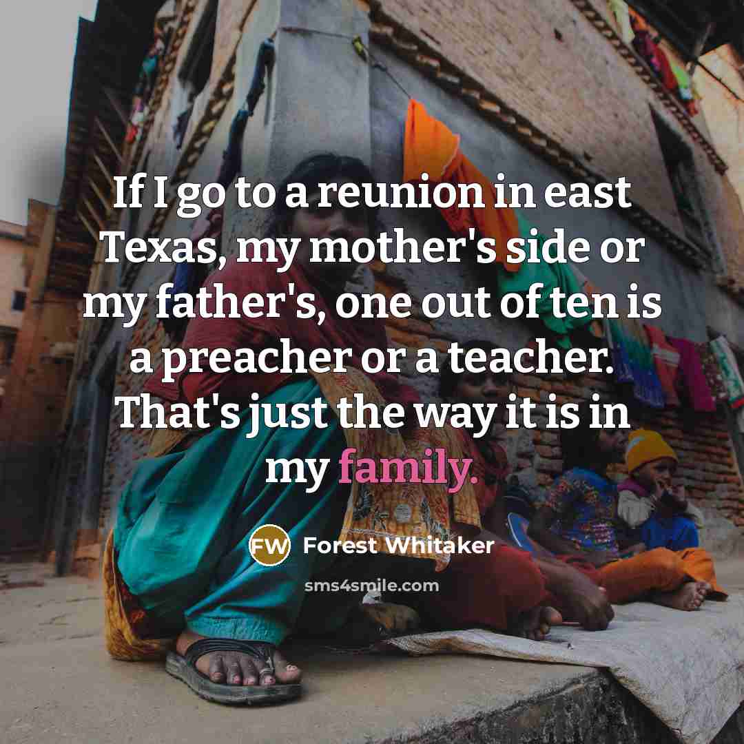 “If I go to a reunion in east Texas, my mother's side or my father's, one out of ten is a preacher or a teacher. That's just the way it is in my family.” quote by Forest Whitaker