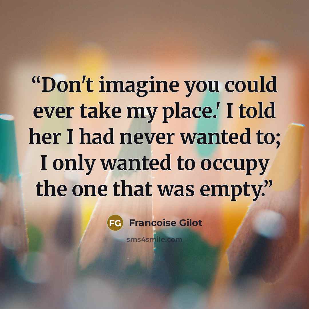 “Don't imagine you could ever take my place.' I told her I had never wanted to; I only wanted to occupy the one that was empty.” quote by Francoise Gilot