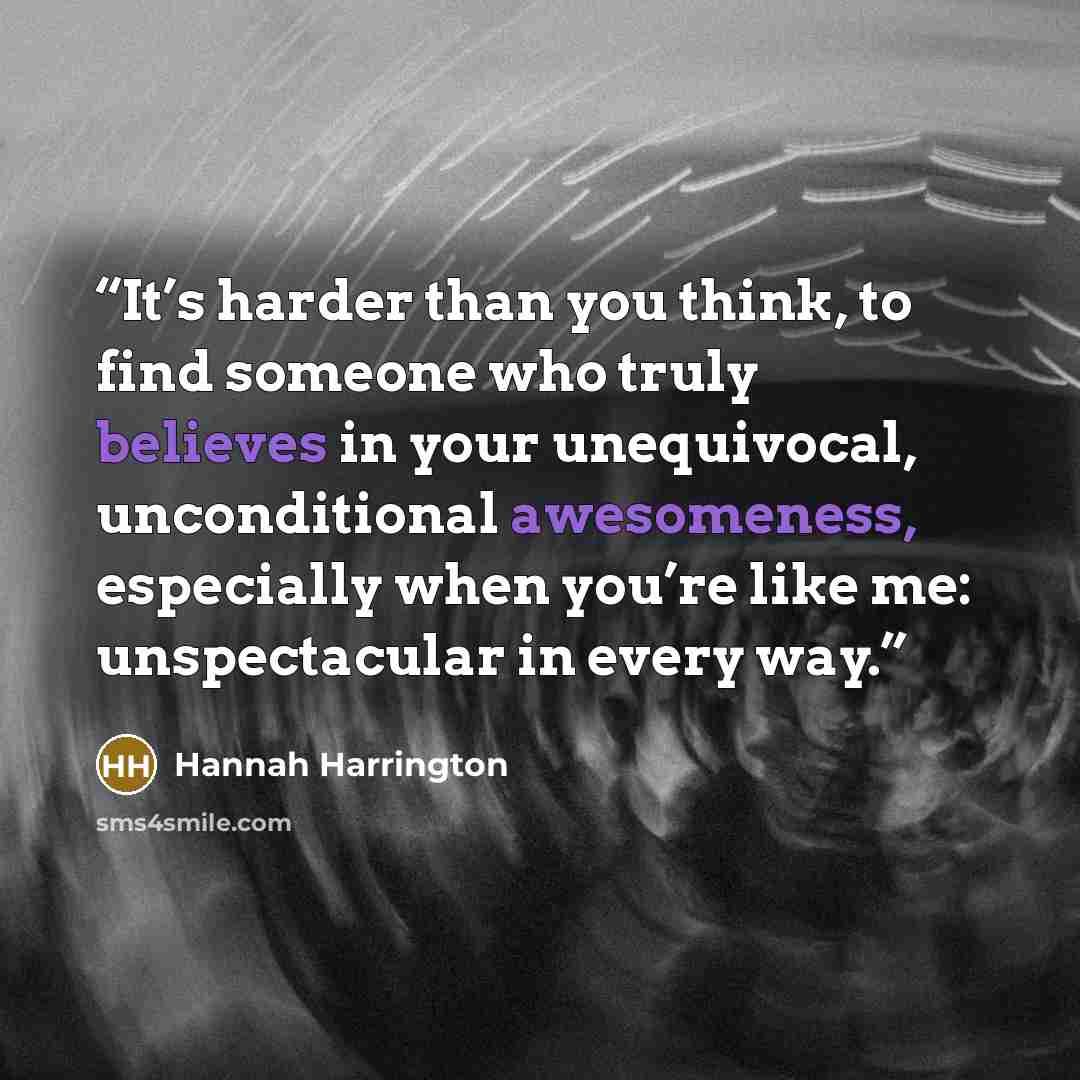 “It’s harder than you think, to find someone who truly believes in your unequivocal, unconditional awesomeness, especially when you’re like me: unspectacular in every way.” quote by Hannah Harrington