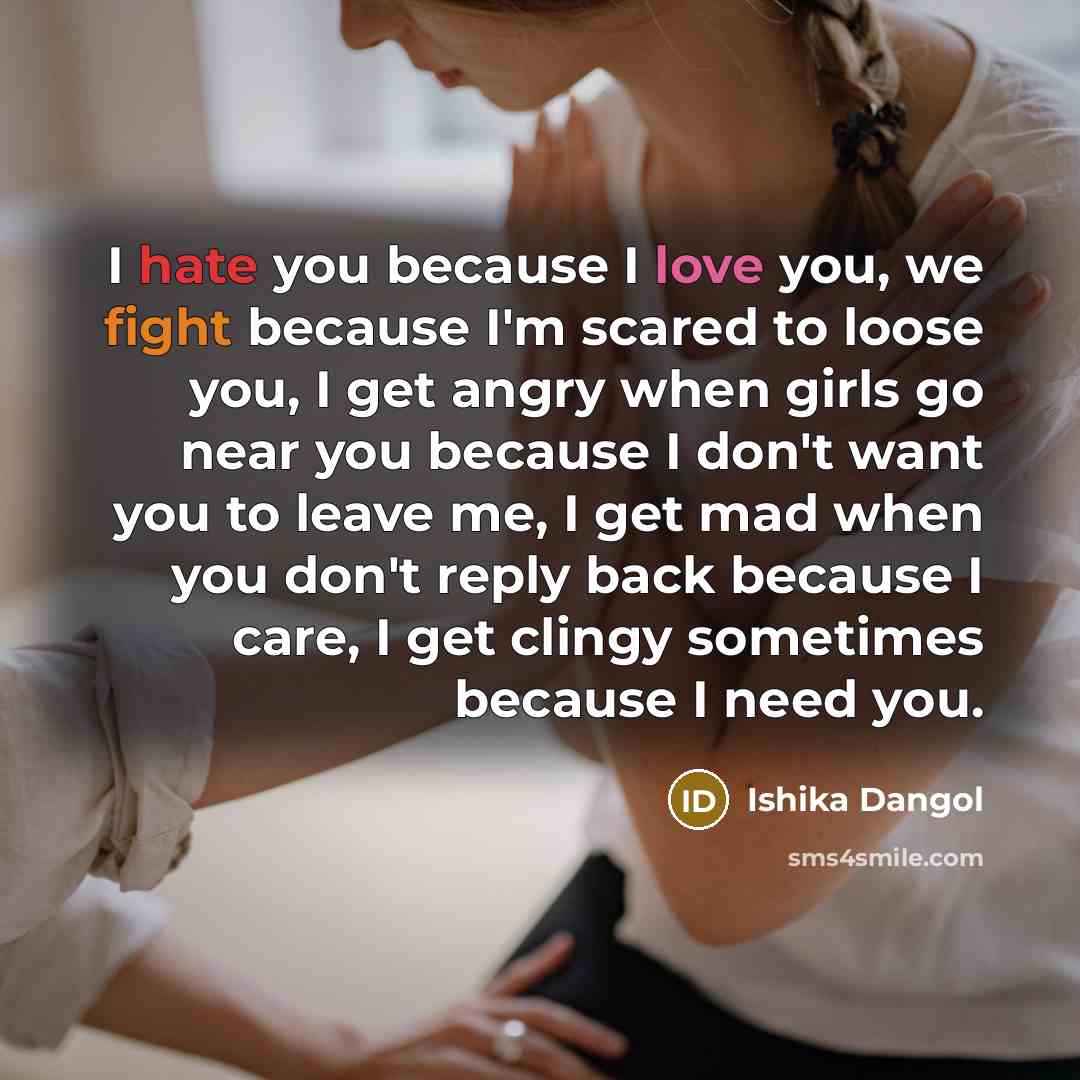 “I hate you because I love you, we fight because I'm scared to loose you, I get angry when girls go near you because I don't want you to leave me, I get mad when you don't reply back because I care, I get clingy sometimes because I need you.” quote by Ishika Dangol