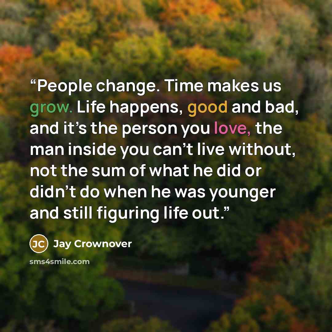 “People change. Time makes us grow. Life happens, good and bad, and it’s the person you love, the man inside you can’t live without, not the sum of what he did or didn’t do when he was younger and still figuring life out.” quote by Jay Crownover