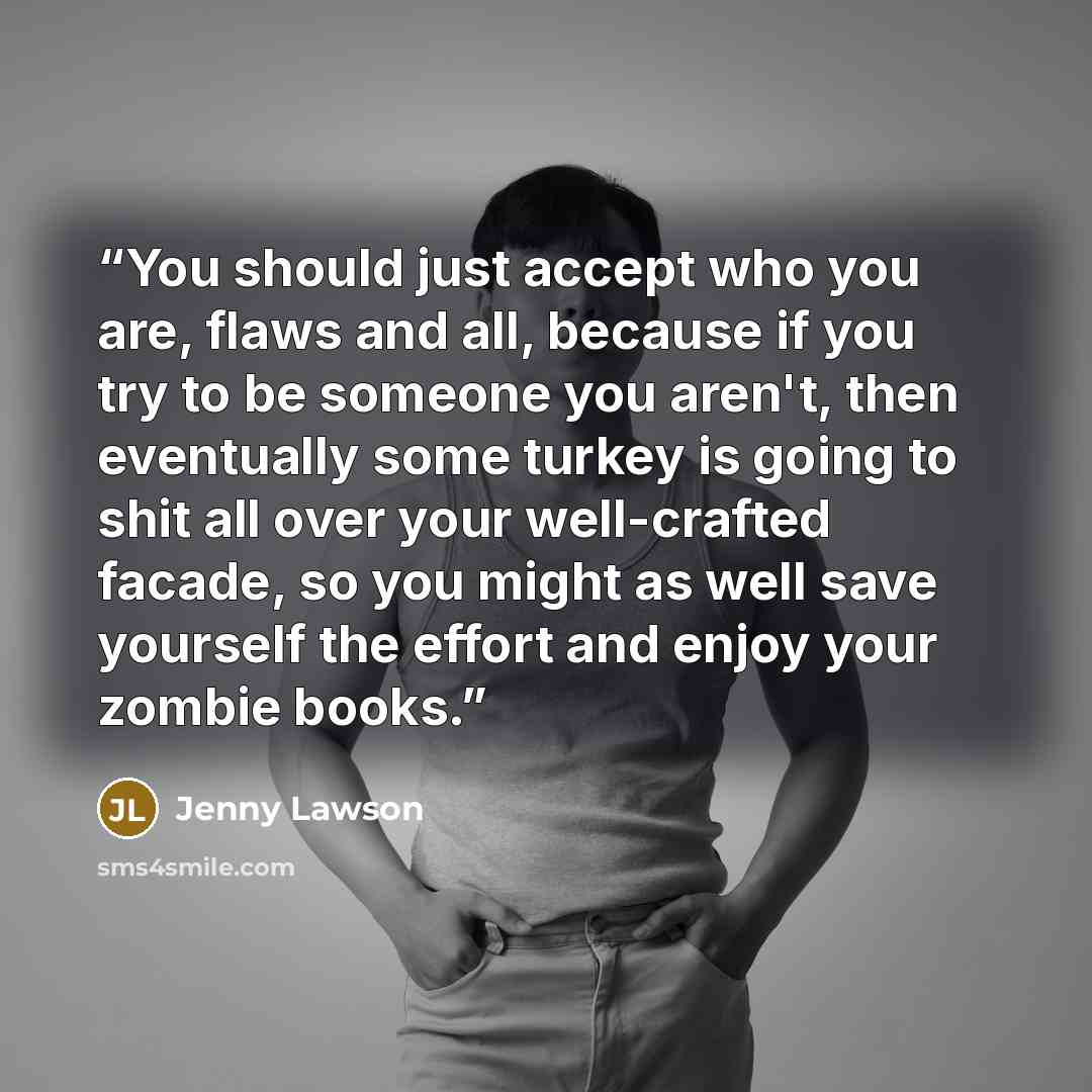 “You should just accept who you are, flaws and all, because if you try to be someone you aren't, then eventually some turkey is going to shit all over your well-crafted facade, so you might as well save yourself the effort and enjoy your zombie books.” quote by Jenny Lawson