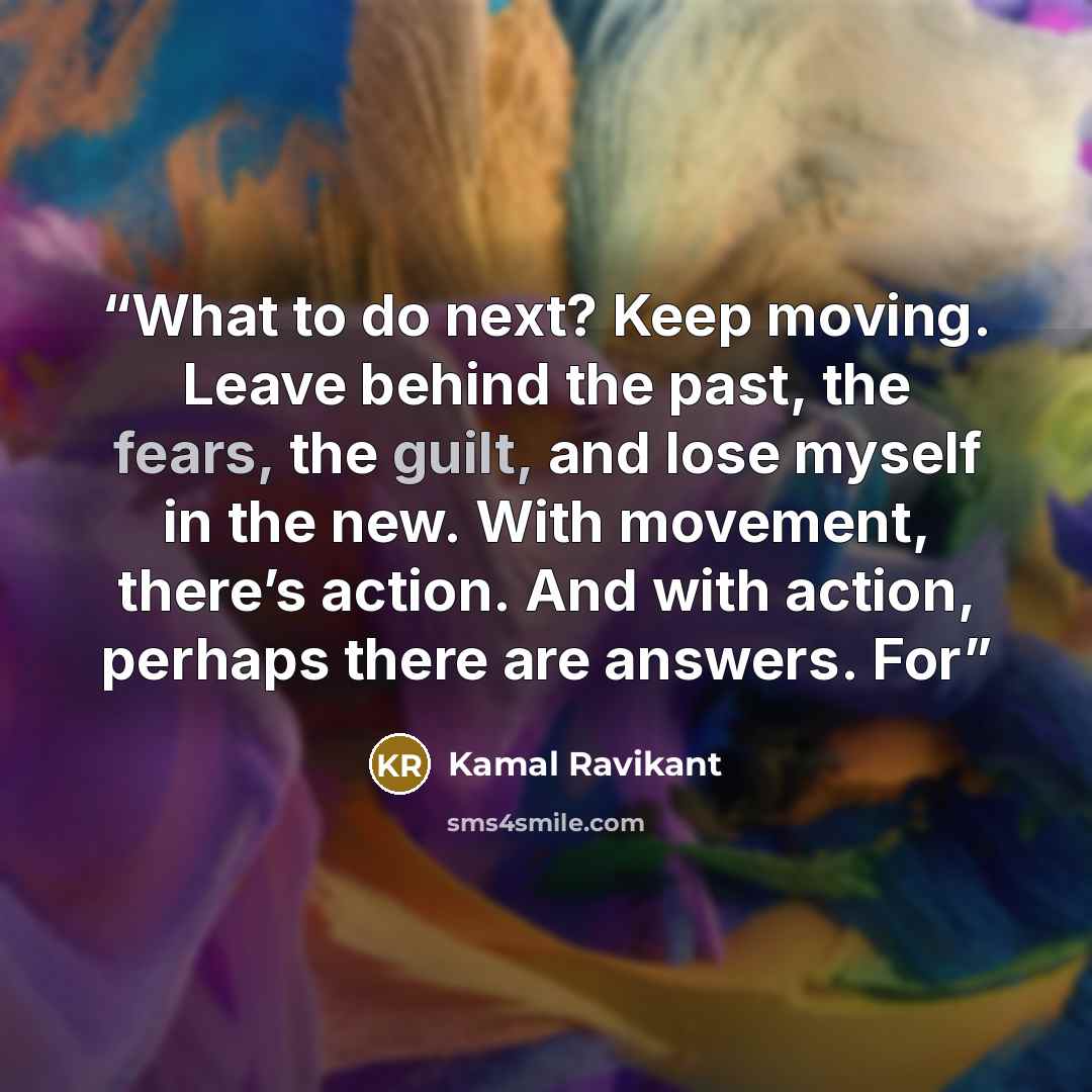 “What to do next? Keep moving. Leave behind the past, the fears, the guilt, and lose myself in the new. With movement, there’s action. And with action, perhaps there are answers. For” quote by Kamal Ravikant