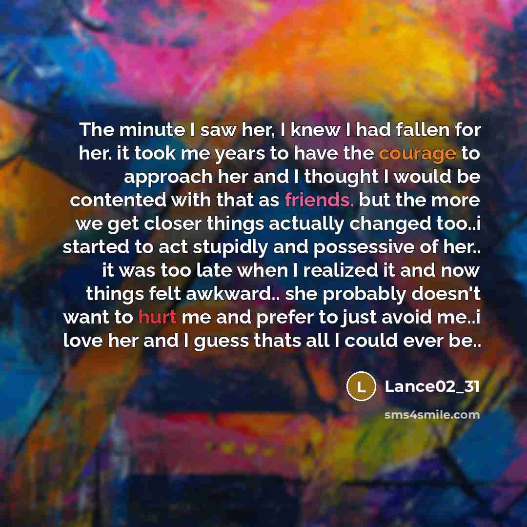 “The minute I saw her, I knew I had fallen for her. it took me years to have the courage to approach her and I thought I would be contented with that as friends. but the more we get closer things actually changed too..i started to act stupidly and possessive of her.. it was too late when I realized…” quote by Lance02_31